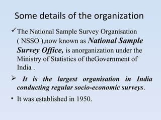 Some details of the organization 
The National Sample Survey Organisation 
( NSSO ),now known as National Sample 
Survey Office, is anorganization under the 
Ministry of Statistics of theGovernment of 
India . 
 It is the largest organisation in India 
conducting regular socio-economic surveys. 
• It was established in 1950. 
 