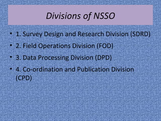 Divisions of NSSO 
• 1. Survey Design and Research Division (SDRD) 
• 2. Field Operations Division (FOD) 
• 3. Data Processing Division (DPD) 
• 4. Co-ordination and Publication Division 
(CPD) 
 