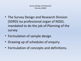 Survey Design and Research 
Division (SDRD 
• The Survey Design and Research Division 
(SDRD) isa professional organ of NSSO, 
mandated to do the job of:Planning of the 
survey 
• Formulation of sample design 
• Drawing up of schedules of enquiry. 
• Formulation of concepts and definitions. 
 