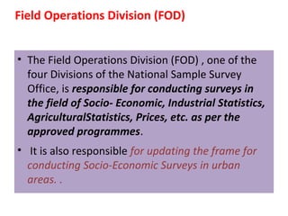 Field Operations Division (FOD) 
• The Field Operations Division (FOD) , one of the 
four Divisions of the National Sample Survey 
Office, is responsible for conducting surveys in 
the field of Socio- Economic, Industrial Statistics, 
AgriculturalStatistics, Prices, etc. as per the 
approved programmes. 
• It is also responsible for updating the frame for 
conducting Socio-Economic Surveys in urban 
areas. . 
 