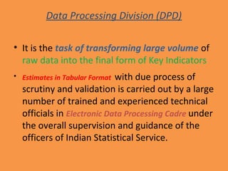 Data Processing Division (DPD) 
• It is the task of transforming large volume of 
raw data into the final form of Key Indicators 
• Estimates in Tabular Format with due process of 
scrutiny and validation is carried out by a large 
number of trained and experienced technical 
officials in Electronic Data Processing Cadre under 
the overall supervision and guidance of the 
officers of Indian Statistical Service. 
 