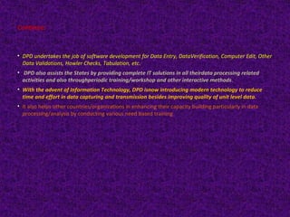 Continue: 
• DPD undertakes the job of software development for Data Entry, DataVerification, Computer Edit, Other 
Data Validations, Howler Checks, Tabulation, etc. 
• DPD also assists the States by providing complete IT solutions in all theirdata processing related 
activities and also throughperiodic training/workshop and other interactive methods. 
• With the advent of Information Technology, DPD isnow introducing modern technology to reduce 
time and effort in data capturing and transmission besides improving quality of unit level data. 
• It also helps other countries/organizations in enhancing their capacity building particularly in data 
processing/analysis by conducting various need based training 
 