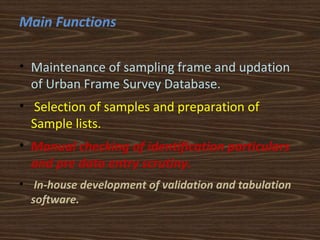 Main Functions 
• Maintenance of sampling frame and updation 
of Urban Frame Survey Database. 
• Selection of samples and preparation of 
Sample lists. 
• Manual checking of identification particulars 
and pre data entry scrutiny. 
• In-house development of validation and tabulation 
software. 
 