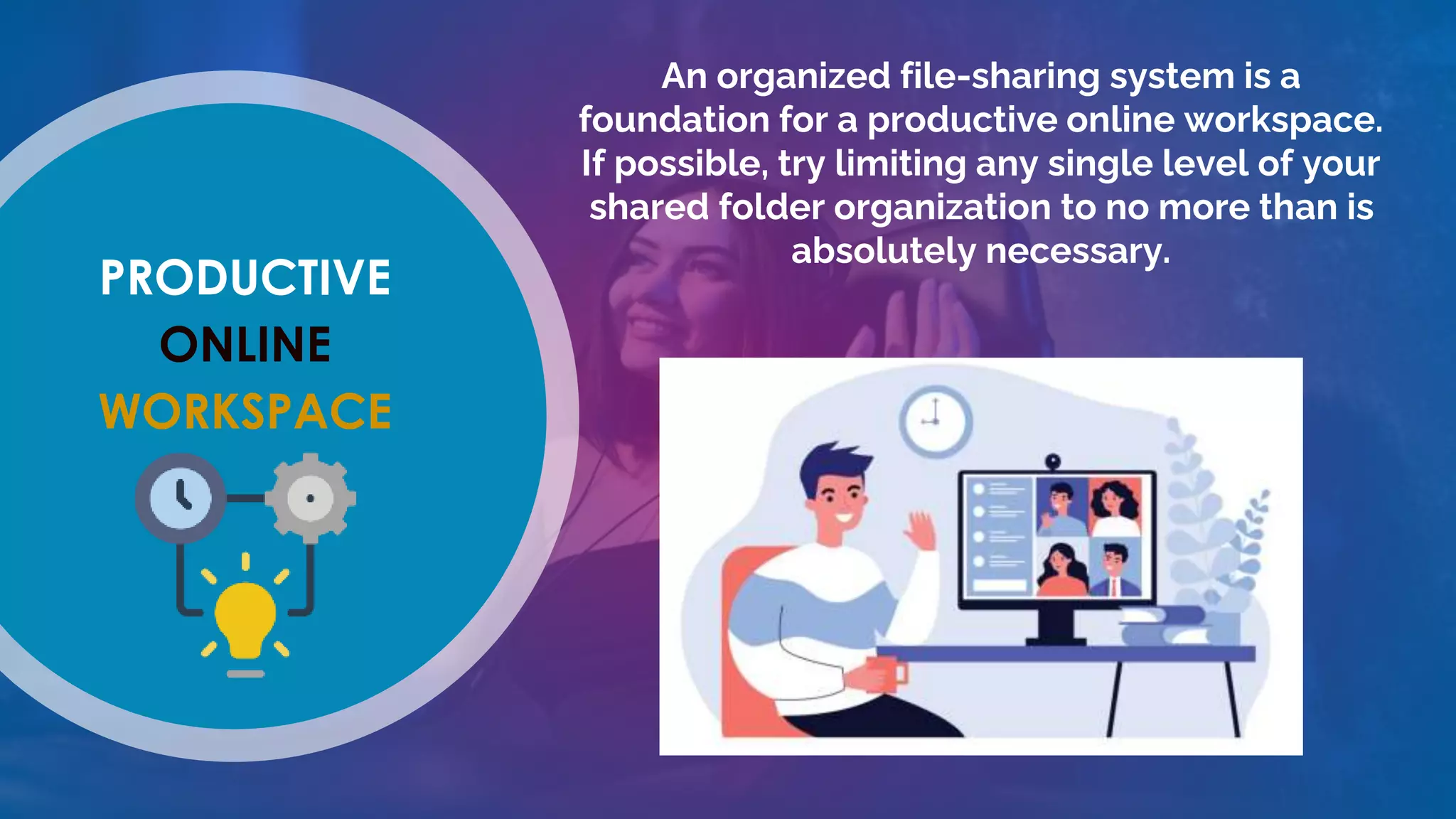 PRODUCTIVE
ONLINE
WORKSPACE
An organized file-sharing system is a
foundation for a productive online workspace.
If possible, try limiting any single level of your
shared folder organization to no more than is
absolutely necessary.
 