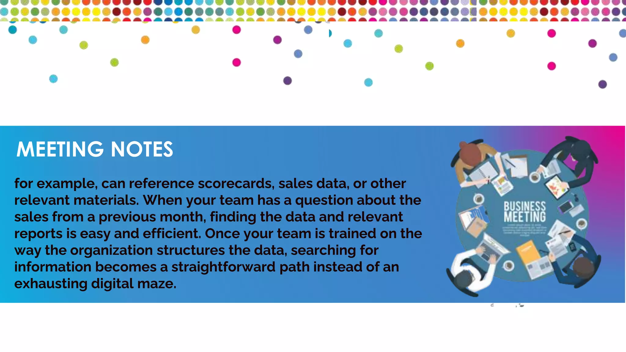 MEETING NOTES
for example, can reference scorecards, sales data, or other
relevant materials. When your team has a question about the
sales from a previous month, finding the data and relevant
reports is easy and efficient. Once your team is trained on the
way the organization structures the data, searching for
information becomes a straightforward path instead of an
exhausting digital maze.
 