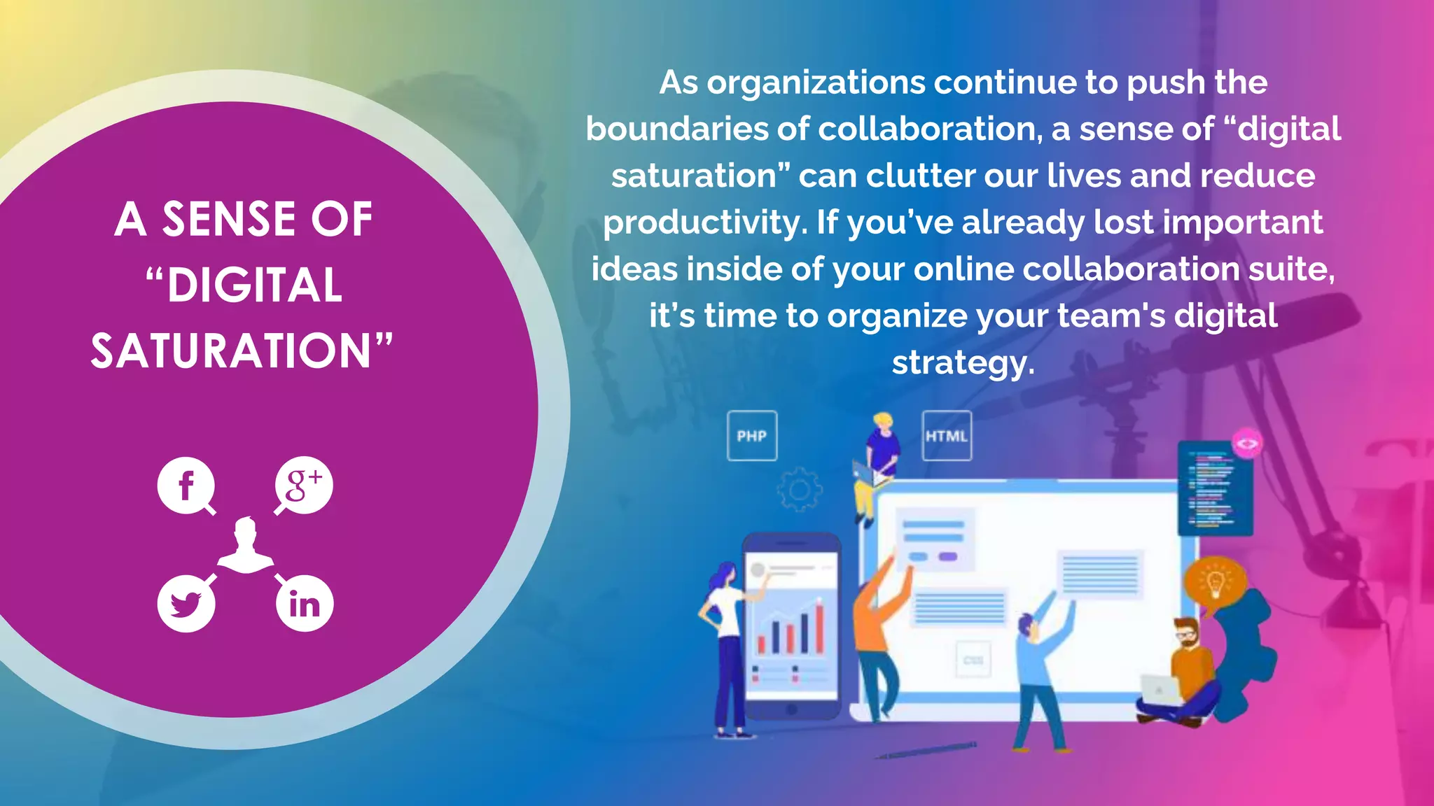 A SENSE OF
“DIGITAL
SATURATION”
As organizations continue to push the
boundaries of collaboration, a sense of “digital
saturation” can clutter our lives and reduce
productivity. If you’ve already lost important
ideas inside of your online collaboration suite,
it’s time to organize your team's digital
strategy.
 