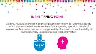 IN THE TIPPING POINT
Gladwell reviews a concept in cognitive psychology known as “Channel Capacity”
which explains the limit our brains have for categorizing specific channels of
information. Tests were conducted using a variety of scenarios to test the ability of
human memory to categorize and recall information.
 