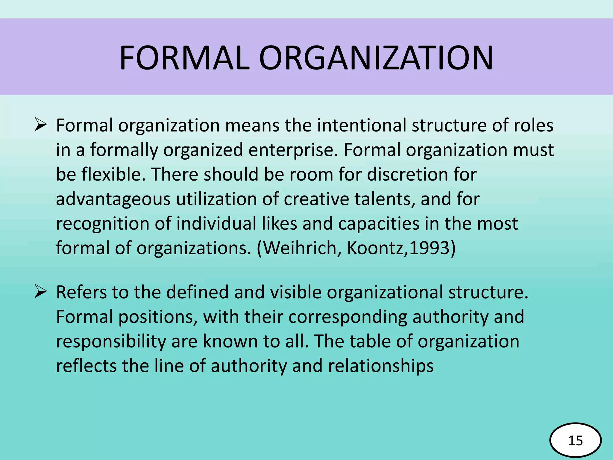 FORMAL ORGANIZATION
 Formal organization means the intentional structure of roles
in a formally organized enterprise. Formal organization must
be flexible. There should be room for discretion for
advantageous utilization of creative talents, and for
recognition of individual likes and capacities in the most
formal of organizations. (Weihrich, Koontz,1993)
 Refers to the defined and visible organizational structure.
Formal positions, with their corresponding authority and
responsibility are known to all. The table of organization
reflects the line of authority and relationships
15
 