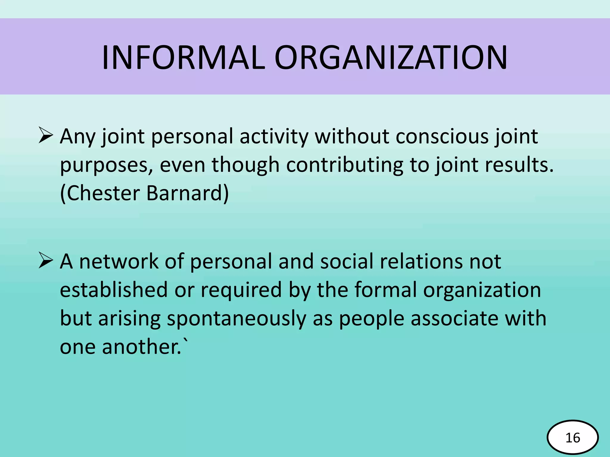  Any joint personal activity without conscious joint
purposes, even though contributing to joint results.
(Chester Barnard)
 A network of personal and social relations not
established or required by the formal organization
but arising spontaneously as people associate with
one another.`
16
INFORMAL ORGANIZATION
16
 