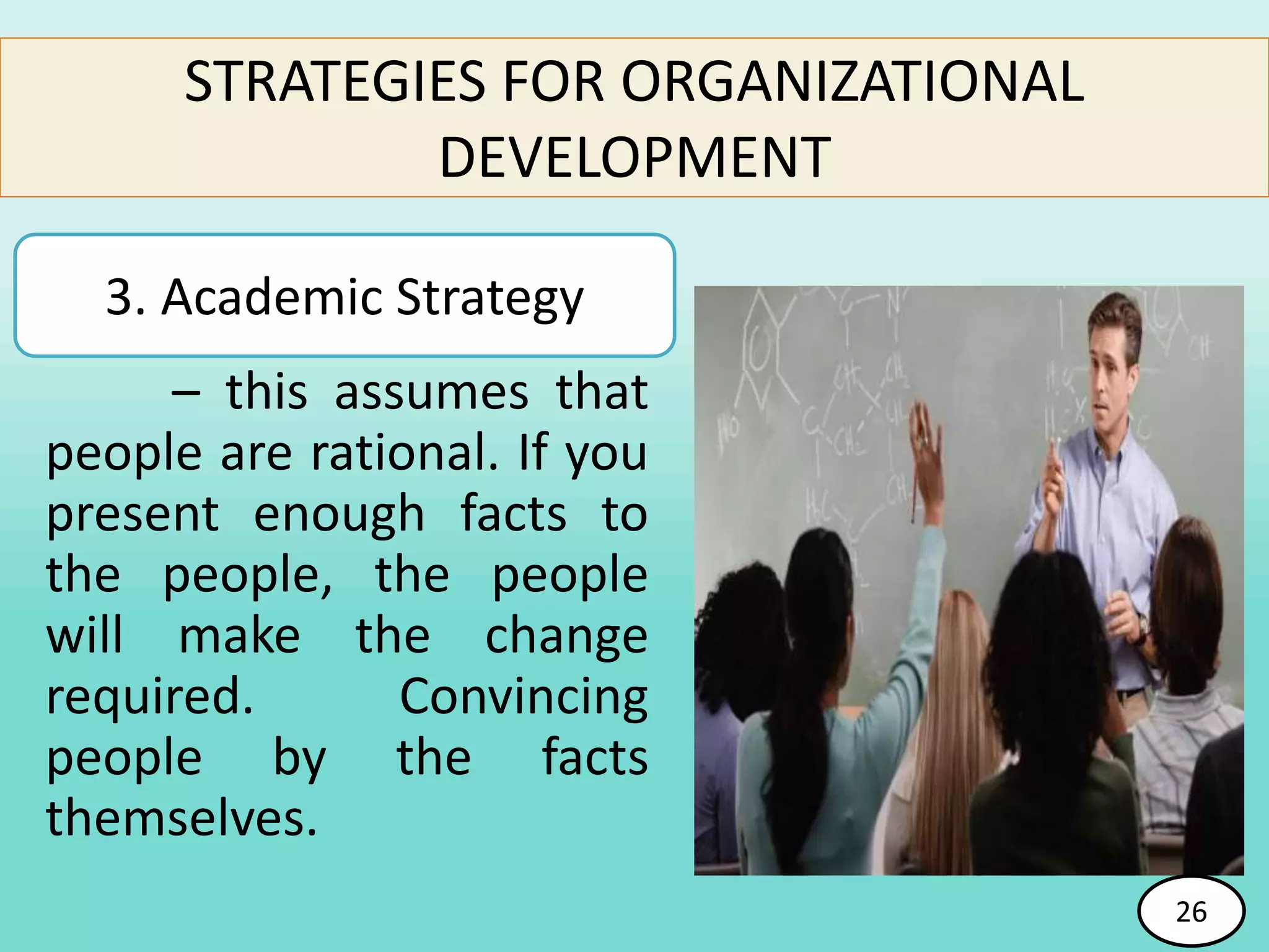 – this assumes that
people are rational. If you
present enough facts to
the people, the people
will make the change
required. Convincing
people by the facts
themselves.
26
STRATEGIES FOR ORGANIZATIONAL
DEVELOPMENT
3. Academic Strategy
26
 