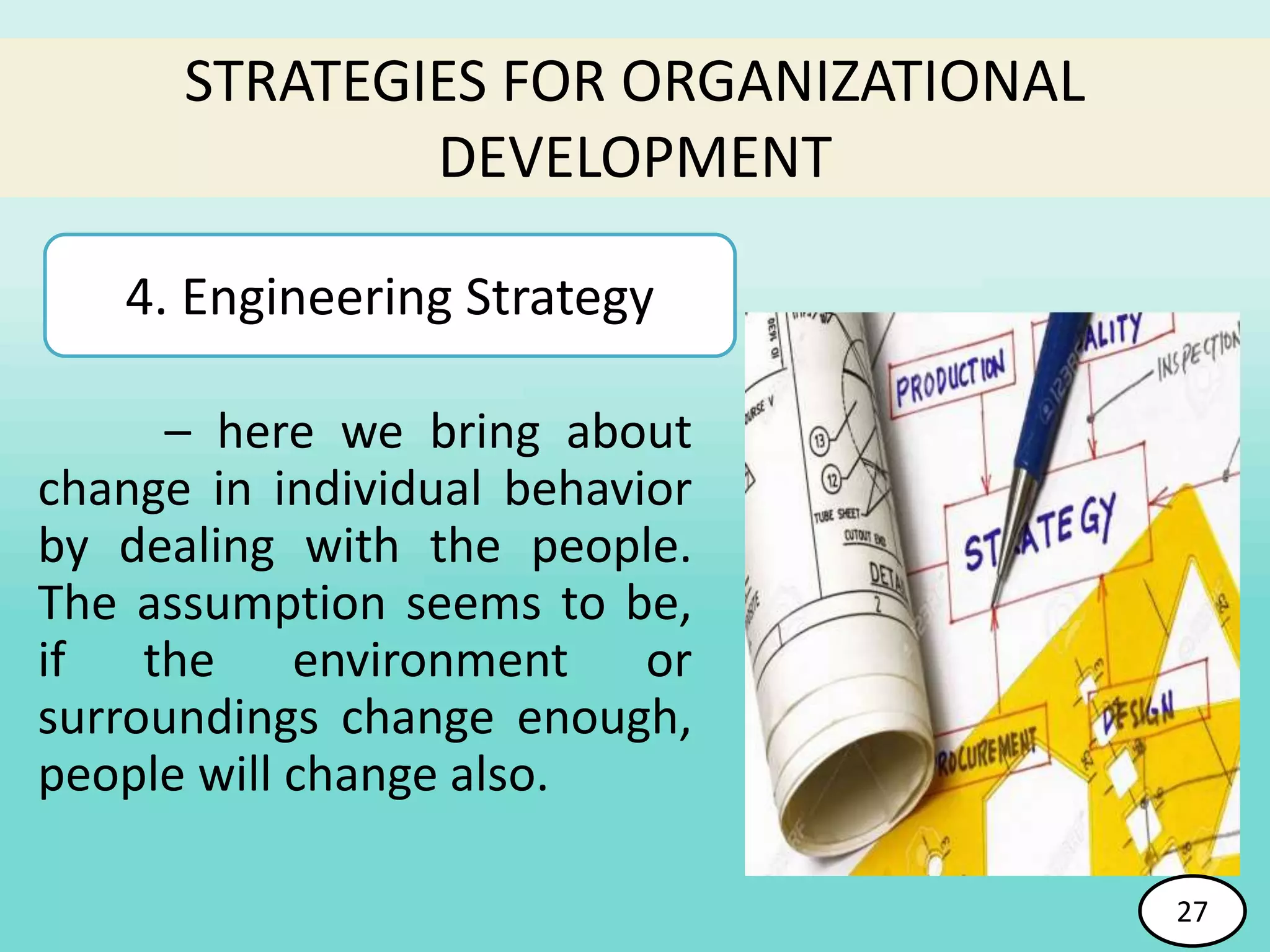 – here we bring about
change in individual behavior
by dealing with the people.
The assumption seems to be,
if the environment or
surroundings change enough,
people will change also.
STRATEGIES FOR ORGANIZATIONAL
DEVELOPMENT
4. Engineering Strategy
27
 