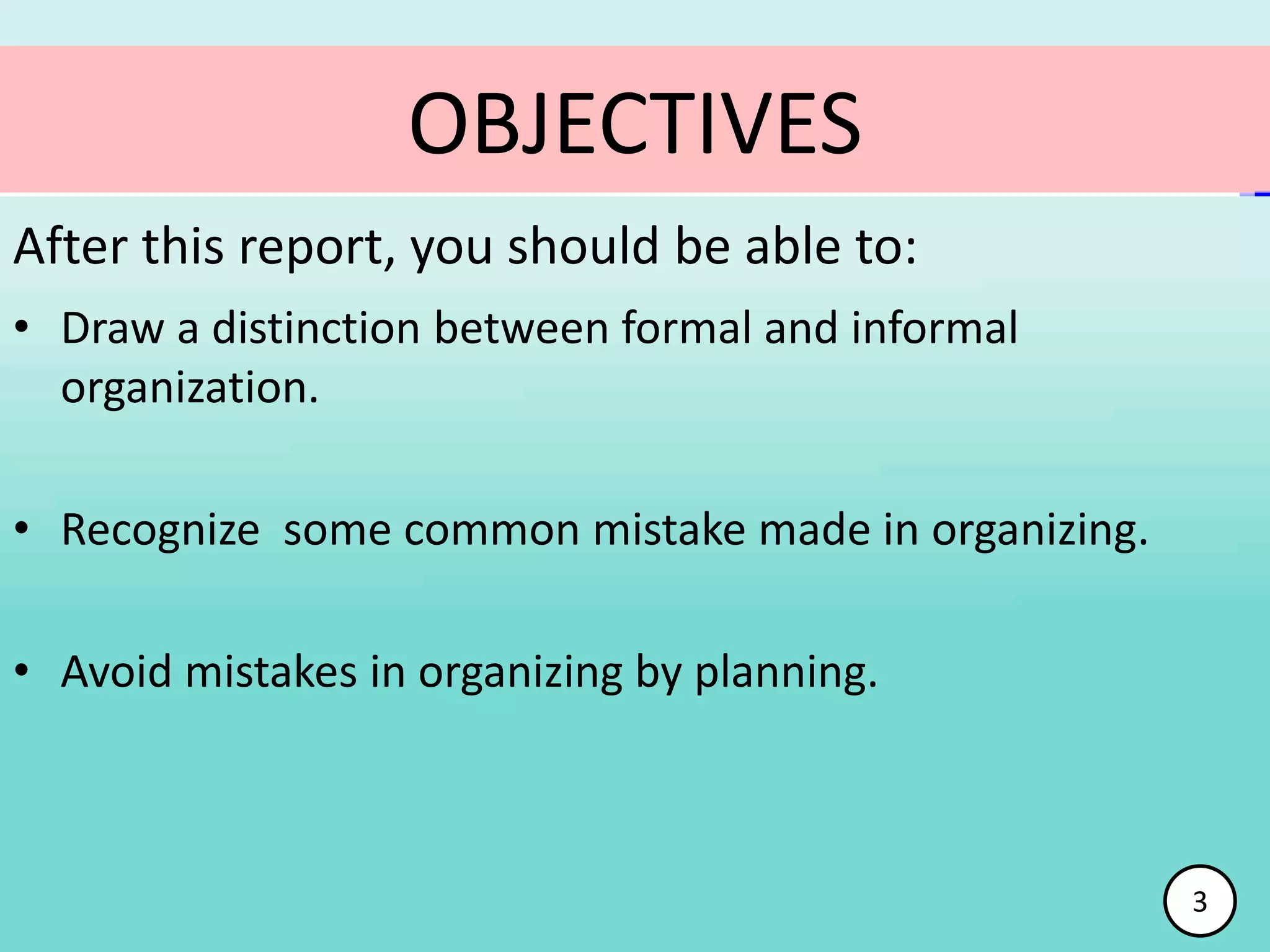 • Draw a distinction between formal and informal
organization.
• Recognize some common mistake made in organizing.
• Avoid mistakes in organizing by planning.
OBJECTIVES
After this report, you should be able to:
3
 