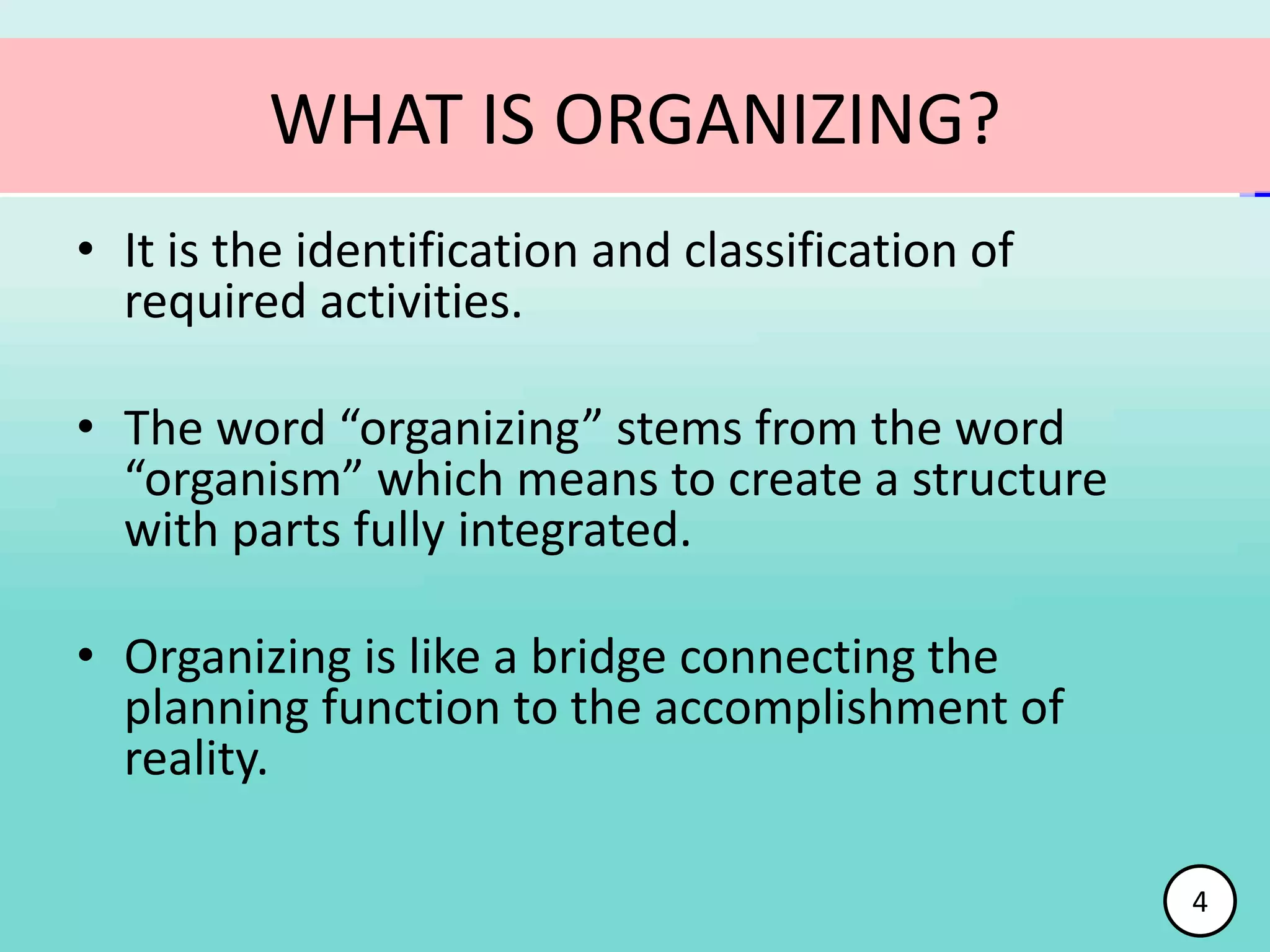 WHAT IS ORGANIZING?
• It is the identification and classification of
required activities.
• The word “organizing” stems from the word
“organism” which means to create a structure
with parts fully integrated.
• Organizing is like a bridge connecting the
planning function to the accomplishment of
reality.
4
 