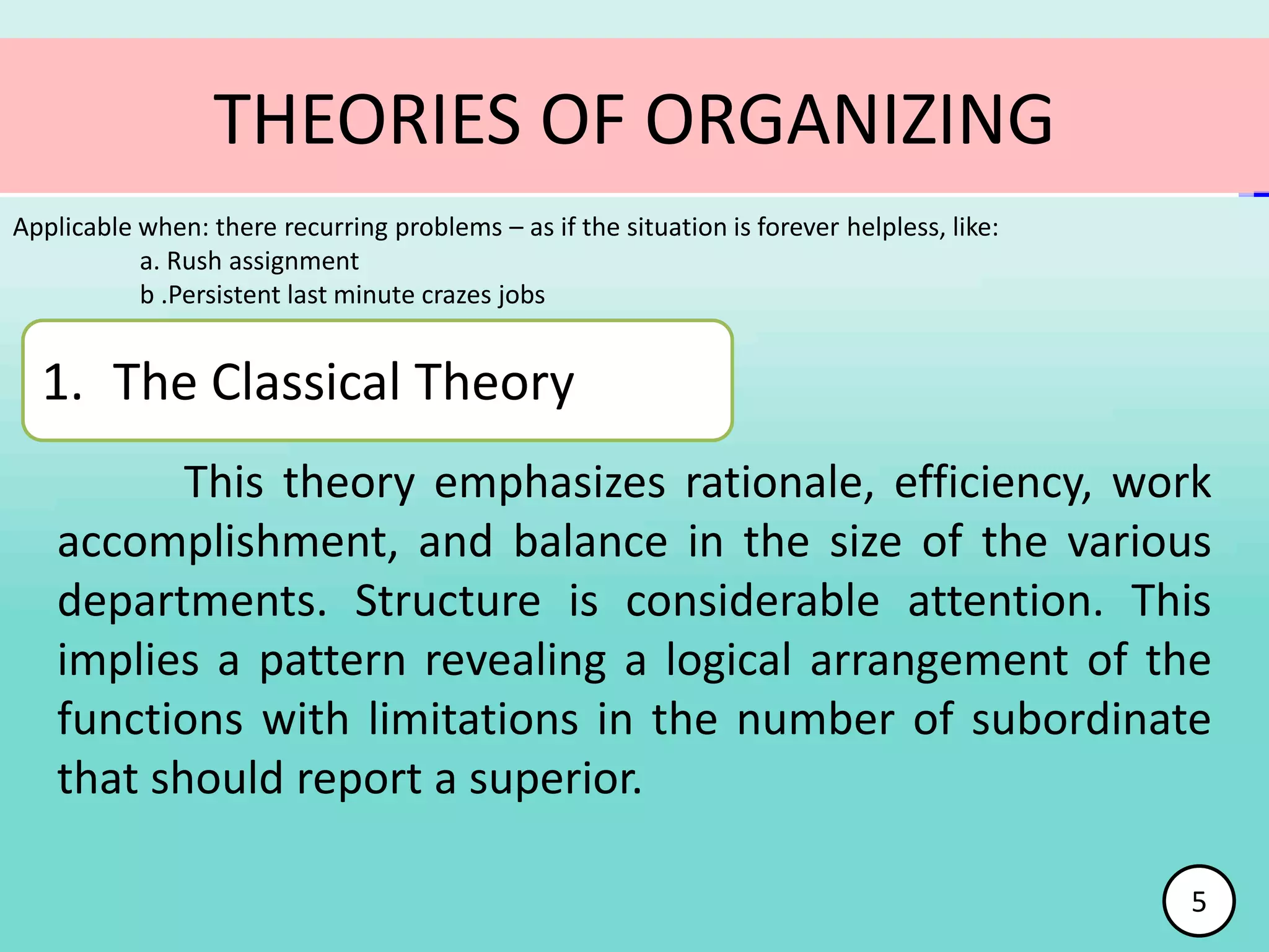 This theory emphasizes rationale, efficiency, work
accomplishment, and balance in the size of the various
departments. Structure is considerable attention. This
implies a pattern revealing a logical arrangement of the
functions with limitations in the number of subordinate
that should report a superior.
Applicable when: there recurring problems – as if the situation is forever helpless, like:
a. Rush assignment
b .Persistent last minute crazes jobs
THEORIES OF ORGANIZING
1. The Classical Theory
5
 