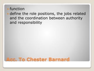 Acc. To Chester Barnard
 function
 define the role positions, the jobs related
and the coordination between authority
and responsibility
 