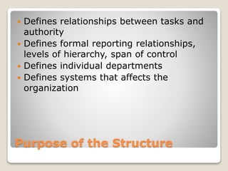 Purpose of the Structure
 Defines relationships between tasks and
authority
 Defines formal reporting relationships,
levels of hierarchy, span of control
 Defines individual departments
 Defines systems that affects the
organization
 