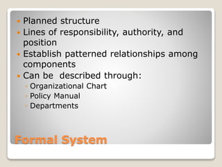 Formal System
 Planned structure
 Lines of responsibility, authority, and
position
 Establish patterned relationships among
components
 Can be described through:
◦ Organizational Chart
◦ Policy Manual
◦ Departments
 