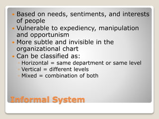 Informal System
 Based on needs, sentiments, and interests
of people
 Vulnerable to expediency, manipulation
and opportunism
 More subtle and invisible in the
organizational chart
 Can be classified as:
◦ Horizontal = same department or same level
◦ Vertical = different levels
◦ Mixed = combination of both
 