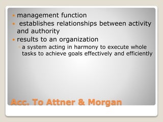 Acc. To Attner & Morgan
 management function
 establishes relationships between activity
and authority
 results to an organization
◦ a system acting in harmony to execute whole
tasks to achieve goals effectively and efficiently
 