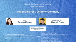 Organizing for Customer Centricity
Tatyana Mamut Hannah Flynn
With: Moderated by:
TO USE YOUR COMPUTER'S AUDIO:
When the webinar begins, you will be connected to audio using
your computer's microphone and speakers (VoIP). A headset is
recommended.
Webinar will begin:
9:30 am, PDT
TO USE YOUR TELEPHONE:
If you prefer to use your phone, you must select "Use
Telephone" after joining the webinar and call in using the
numbers below.
United States: +1 (415) 655-0052
Access Code: 533-049-128
Audio PIN: Shown after joining the webinar
--OR--
Setting the Customer’s Journey
Webinar Series
 