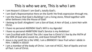This is who we are, This is who I am
• I am Heaven’s Citizen! I am God’s, totally God’s.
• I am God’s Representative Here on the Earth! He finds expression through me.
• I am the House that God is Building! I am a living stone, fitted together with
other believers into the House of God!
• I belong to God’s Kingdom! I am a Son of God, A Heir of God, a Joint Heir with
Christ.
• I have no personal AGENDA! God’s Will is my Agenda!
• I have no personal AMBITION! God’s Service is my Ambition!
• I am Crucified with Christ! The Life I now live is Christ’s! I live by the FAITH of
the SON of God who Loved me, and Gave himself for ME!
• Jesus is my Lord! He is the VINE, I am a BRANCH! I bear fruit when I abide in
Him. I ABIDE in JESUS!
• I am a member of the body of Christ. I am not of HCCC, Not of Apollo and not
of Paul. I am of Christ.
 