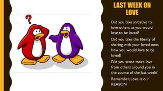 LAST WEEK ON
LOVE
• Did you take initiative to
love others as you would
love to be loved?
• Did you take the liberty of
sharing with your loved ones
how you would love to be
loved?
• Did you sense more love
from others around you in
the course of the last week?
• Remember, Love is our
REASON
 