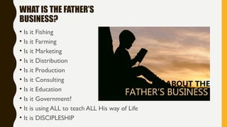 WHAT IS THE FATHER’S
BUSINESS?
• Is it Fishing
• Is it Farming
• Is it Marketing
• Is it Distribution
• Is it Production
• Is it Consulting
• Is it Education
• Is it Government?
• It is using ALL to teach ALL His way of Life
• It is DISCIPLESHIP
 