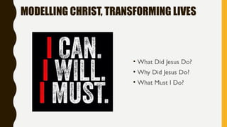 MODELLING CHRIST, TRANSFORMING LIVES
• What Did Jesus Do?
• Why Did Jesus Do?
• What Must I Do?
 