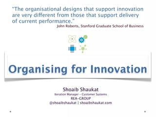 “The organisational designs that support innovation are
very different from those that support delivery of
current performance.”
                         John Roberts, Stanford Graduate School of Business




Organising for Innovation
                       Shoaib Shaukat
                   Iteration Manager – Customer Systems
                           REA-GROUP
                @shoaibshaukat | shoaibshaukat.com
 