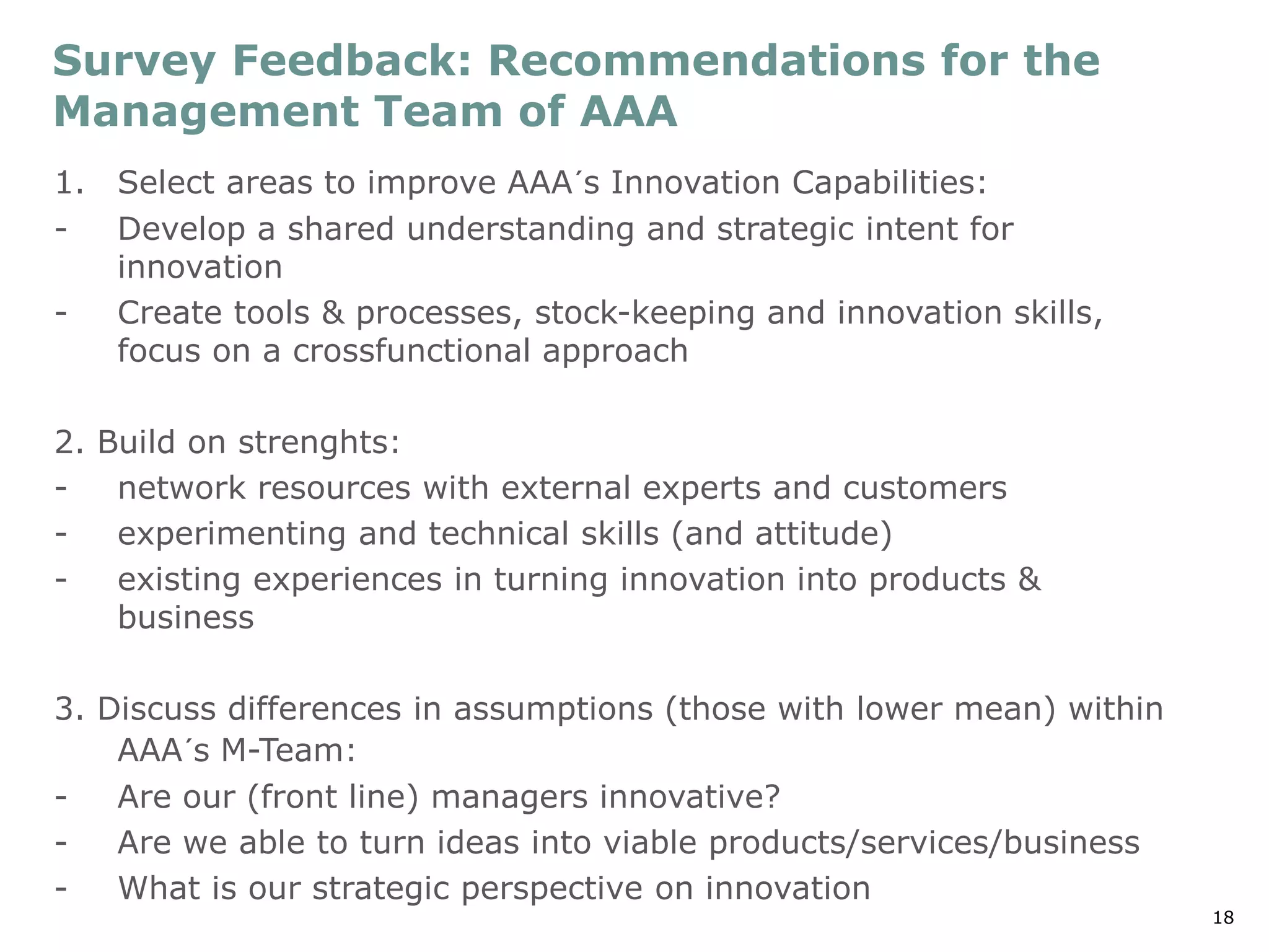 18
Survey Feedback: Recommendations for the
Management Team of AAA
1. Select areas to improve AAA´s Innovation Capabilities:
- Develop a shared understanding and strategic intent for
innovation
- Create tools & processes, stock-keeping and innovation skills,
focus on a crossfunctional approach
2. Build on strenghts:
- network resources with external experts and customers
- experimenting and technical skills (and attitude)
- existing experiences in turning innovation into products &
business
3. Discuss differences in assumptions (those with lower mean) within
AAA´s M-Team:
- Are our (front line) managers innovative?
- Are we able to turn ideas into viable products/services/business
- What is our strategic perspective on innovation
 