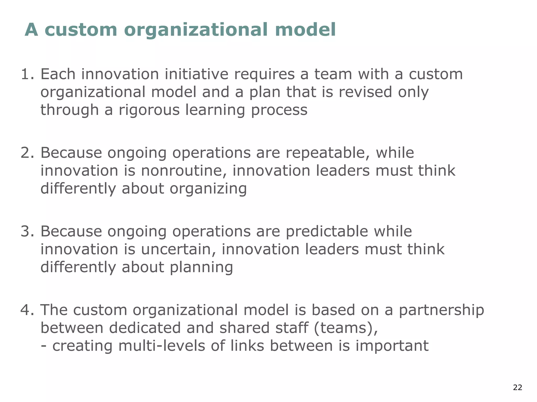 22
A custom organizational model
1. Each innovation initiative requires a team with a custom
organizational model and a plan that is revised only
through a rigorous learning process
2. Because ongoing operations are repeatable, while
innovation is nonroutine, innovation leaders must think
differently about organizing
3. Because ongoing operations are predictable while
innovation is uncertain, innovation leaders must think
differently about planning
4. The custom organizational model is based on a partnership
between dedicated and shared staff (teams),
- creating multi-levels of links between is important
 