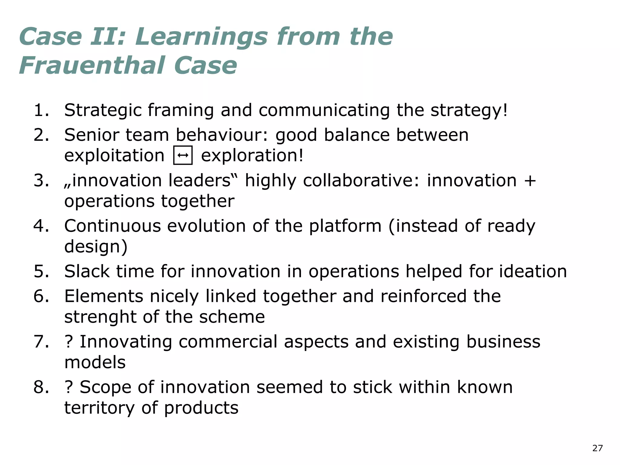 27
Case II: Learnings from the
Frauenthal Case
1. Strategic framing and communicating the strategy!
2. Senior team behaviour: good balance between
exploitation ↔ exploration!
3. „innovation leaders“ highly collaborative: innovation +
operations together
4. Continuous evolution of the platform (instead of ready
design)
5. Slack time for innovation in operations helped for ideation
6. Elements nicely linked together and reinforced the
strenght of the scheme
7. ? Innovating commercial aspects and existing business
models
8. ? Scope of innovation seemed to stick within known
territory of products
 