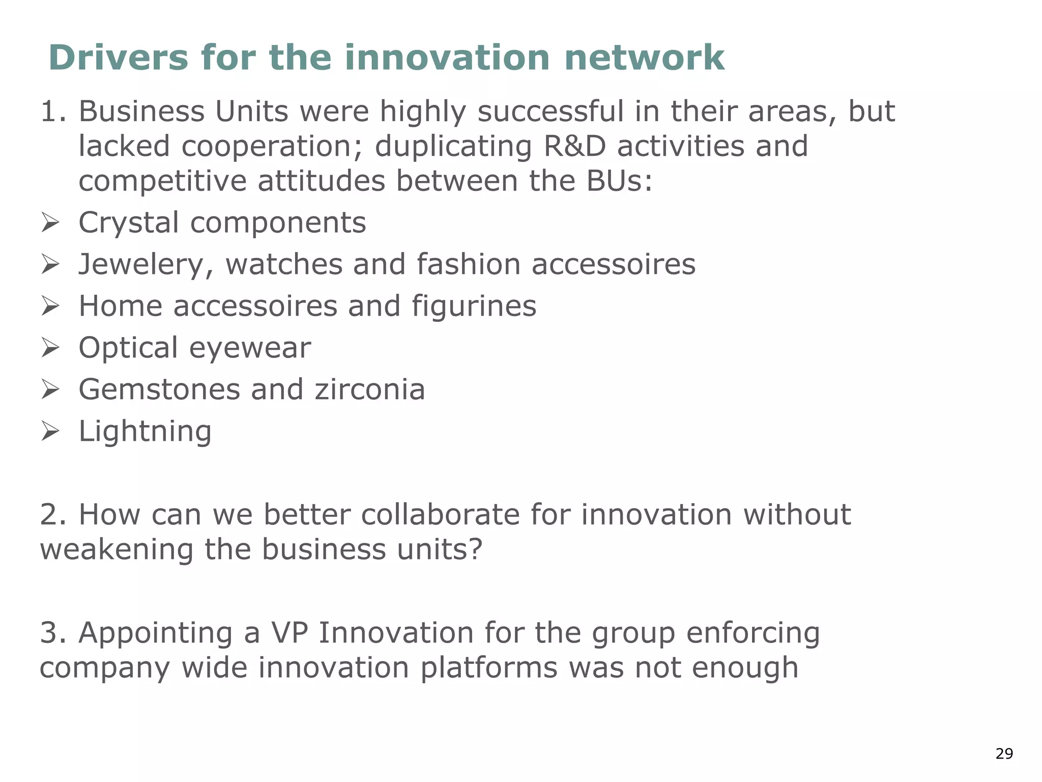29
Drivers for the innovation network
1. Business Units were highly successful in their areas, but
lacked cooperation; duplicating R&D activities and
competitive attitudes between the BUs:
➢ Crystal components
➢ Jewelery, watches and fashion accessoires
➢ Home accessoires and figurines
➢ Optical eyewear
➢ Gemstones and zirconia
➢ Lightning
2. How can we better collaborate for innovation without
weakening the business units?
3. Appointing a VP Innovation for the group enforcing
company wide innovation platforms was not enough
 