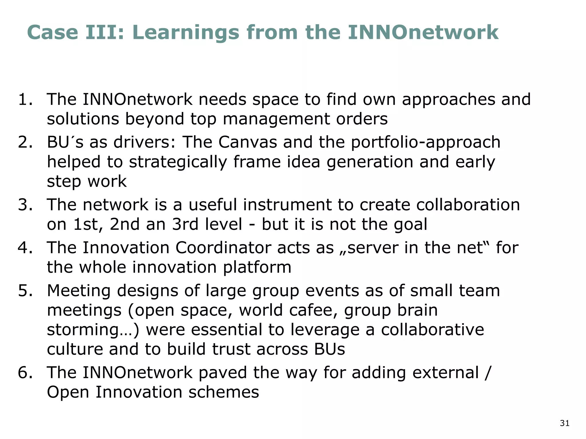 31
Case III: Learnings from the INNOnetwork
1. The INNOnetwork needs space to find own approaches and
solutions beyond top management orders
2. BU´s as drivers: The Canvas and the portfolio-approach
helped to strategically frame idea generation and early
step work
3. The network is a useful instrument to create collaboration
on 1st, 2nd an 3rd level - but it is not the goal
4. The Innovation Coordinator acts as „server in the net“ for
the whole innovation platform
5. Meeting designs of large group events as of small team
meetings (open space, world cafee, group brain
storming…) were essential to leverage a collaborative
culture and to build trust across BUs
6. The INNOnetwork paved the way for adding external /
Open Innovation schemes
 