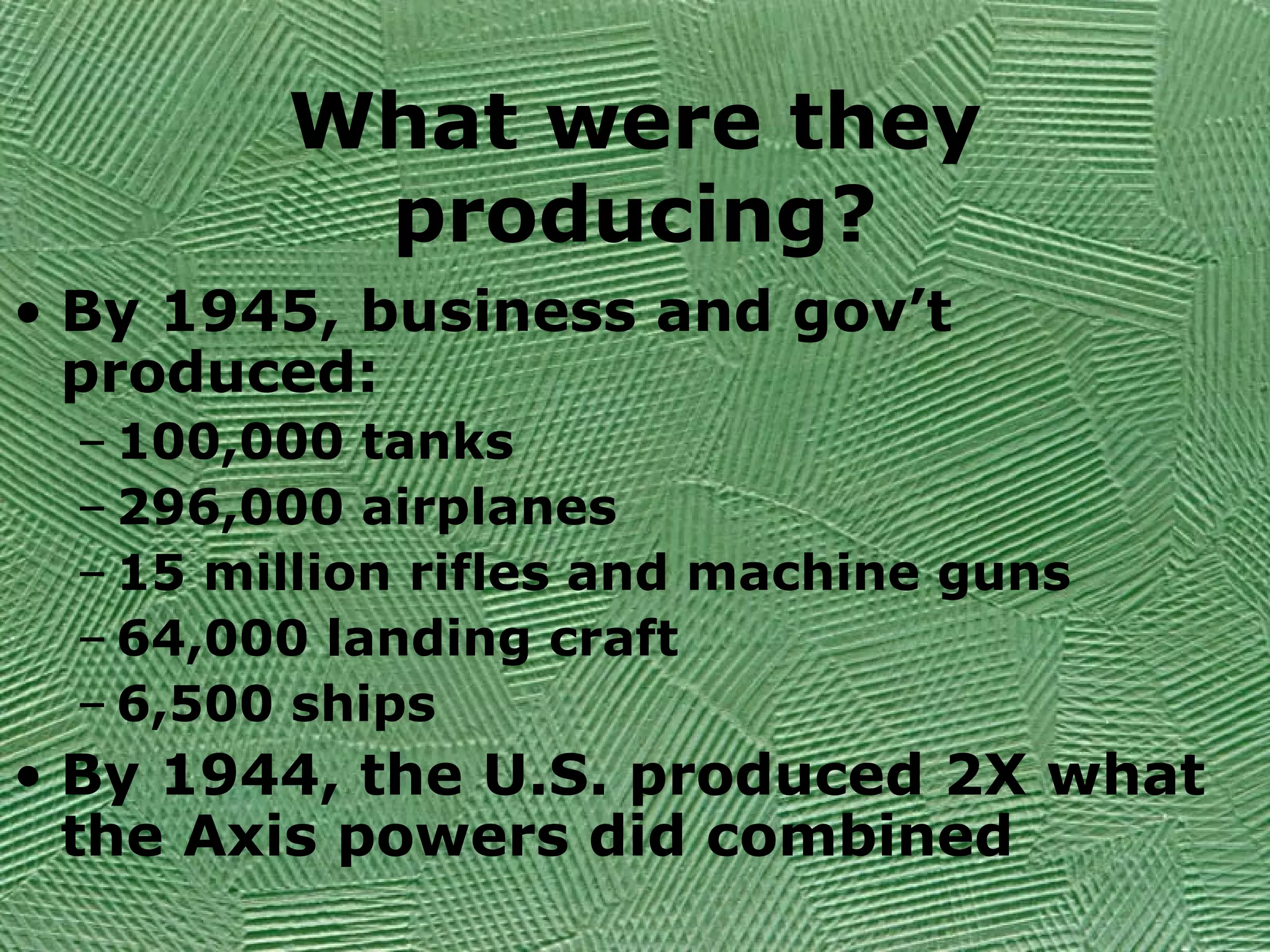 What were they
producing?
• By 1945, business and gov’t
produced:
– 100,000 tanks
– 296,000 airplanes
– 15 million rifles and machine guns
– 64,000 landing craft
– 6,500 ships
• By 1944, the U.S. produced 2X what
the Axis powers did combined
 
