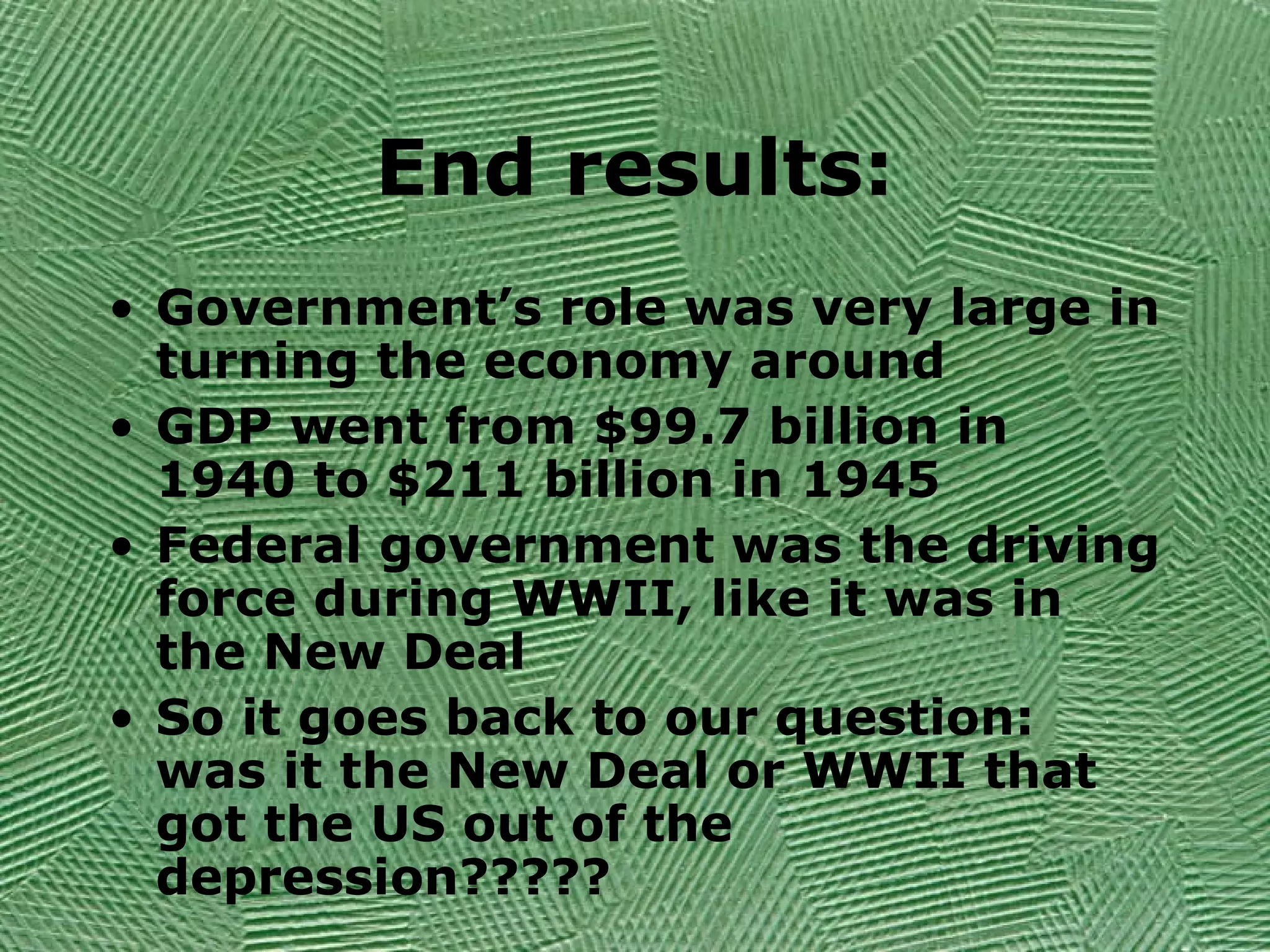 End results:
• Government’s role was very large in
turning the economy around
• GDP went from $99.7 billion in
1940 to $211 billion in 1945
• Federal government was the driving
force during WWII, like it was in
the New Deal
• So it goes back to our question:
was it the New Deal or WWII that
got the US out of the
depression?????
 