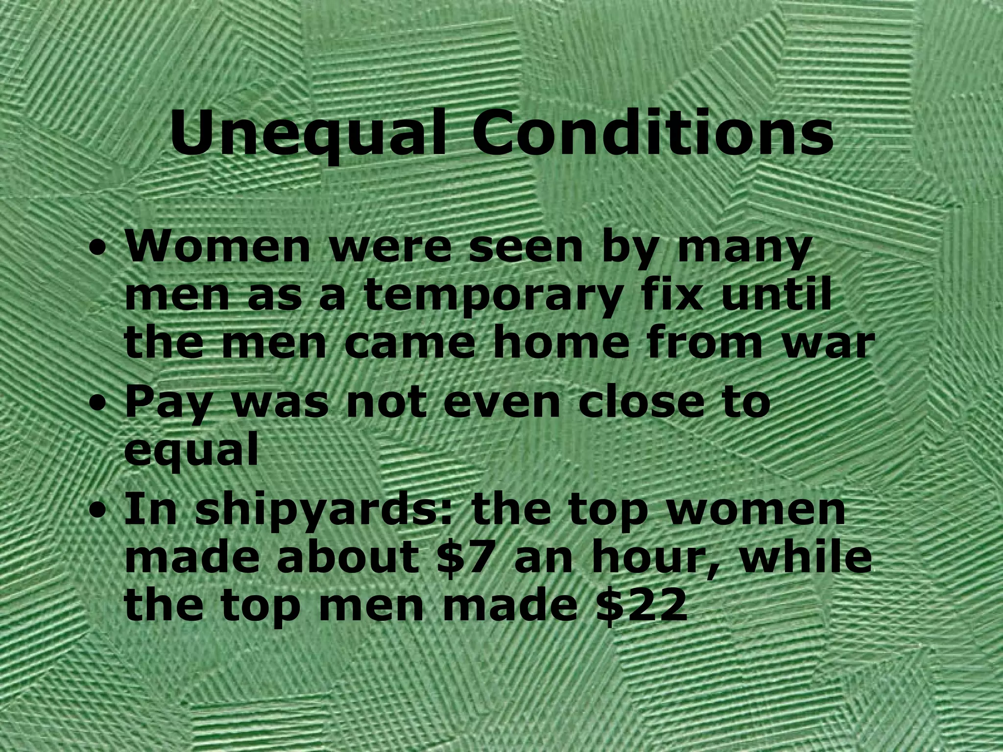 Unequal Conditions
• Women were seen by many
men as a temporary fix until
the men came home from war
• Pay was not even close to
equal
• In shipyards: the top women
made about $7 an hour, while
the top men made $22
 