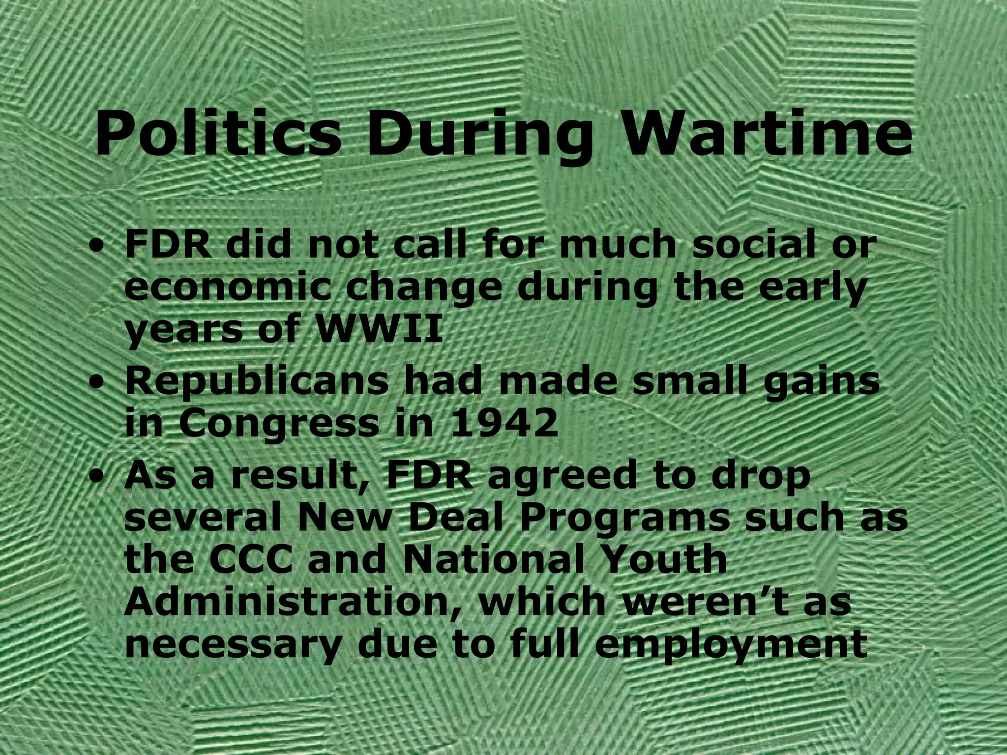 Politics During Wartime
• FDR did not call for much social or
economic change during the early
years of WWII
• Republicans had made small gains
in Congress in 1942
• As a result, FDR agreed to drop
several New Deal Programs such as
the CCC and National Youth
Administration, which weren’t as
necessary due to full employment
 