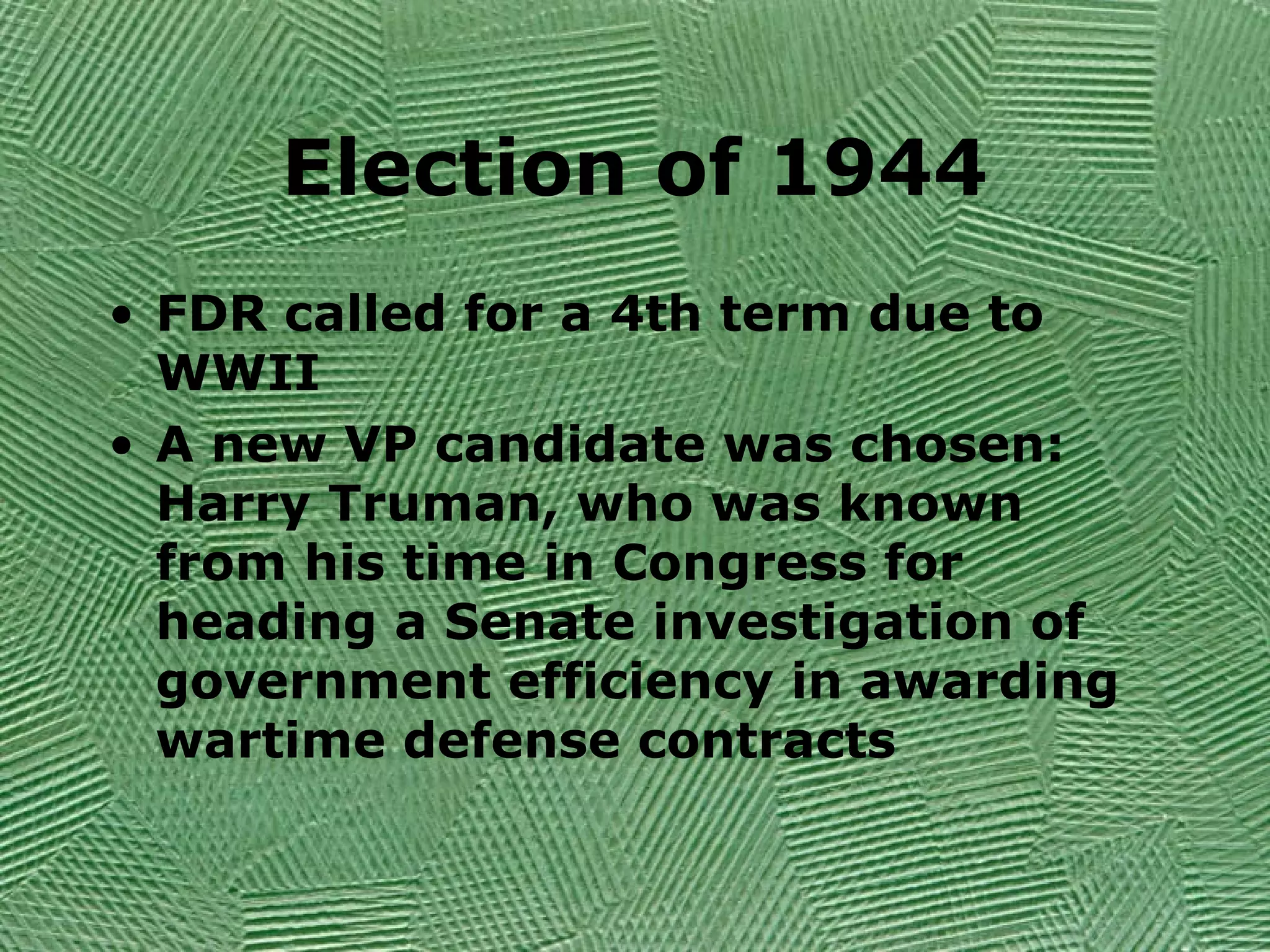 Election of 1944
• FDR called for a 4th term due to
WWII
• A new VP candidate was chosen:
Harry Truman, who was known
from his time in Congress for
heading a Senate investigation of
government efficiency in awarding
wartime defense contracts
 