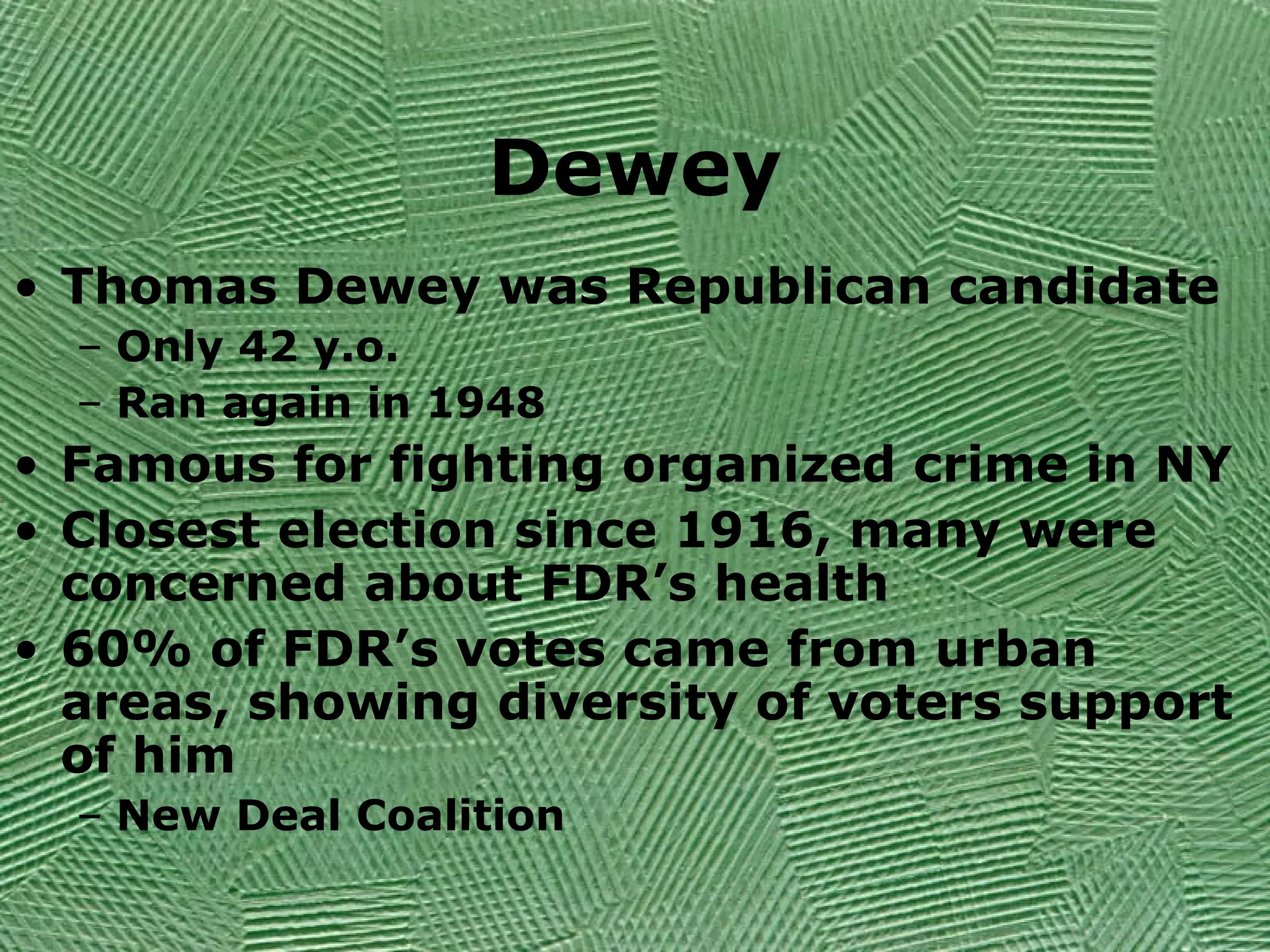 Dewey
• Thomas Dewey was Republican candidate
– Only 42 y.o.
– Ran again in 1948
• Famous for fighting organized crime in NY
• Closest election since 1916, many were
concerned about FDR’s health
• 60% of FDR’s votes came from urban
areas, showing diversity of voters support
of him
– New Deal Coalition
 