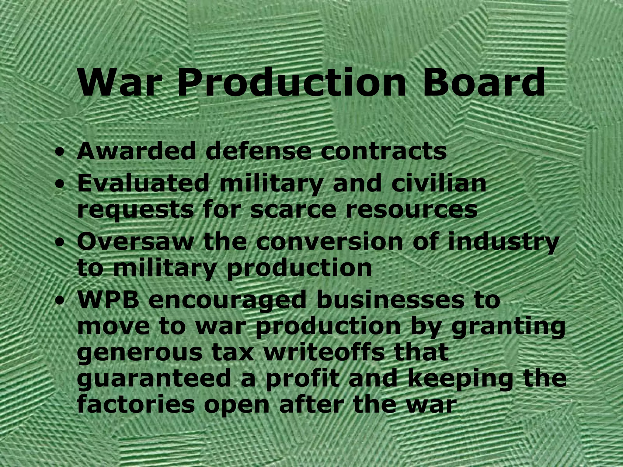 War Production Board
• Awarded defense contracts
• Evaluated military and civilian
requests for scarce resources
• Oversaw the conversion of industry
to military production
• WPB encouraged businesses to
move to war production by granting
generous tax writeoffs that
guaranteed a profit and keeping the
factories open after the war
 
