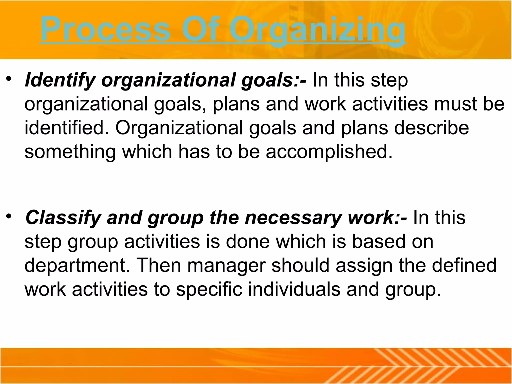 Process Of Organizing
• Identify organizational goals:- In this step
organizational goals, plans and work activities must be
identified. Organizational goals and plans describe
something which has to be accomplished.
• Classify and group the necessary work:- In this
step group activities is done which is based on
department. Then manager should assign the defined
work activities to specific individuals and group.
 