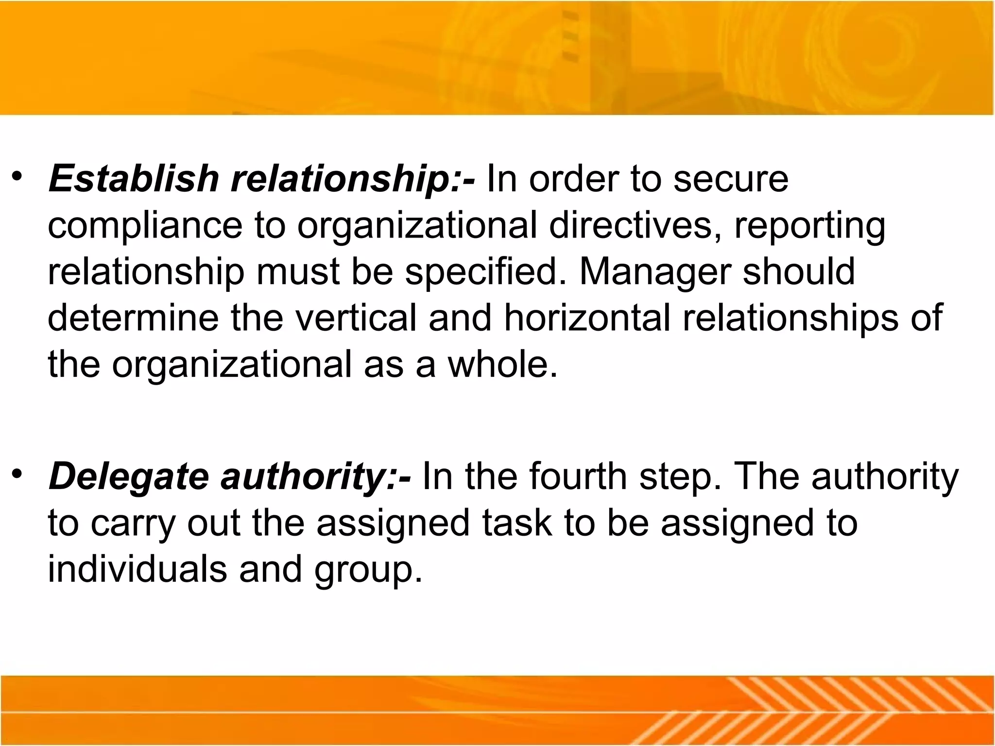 • Establish relationship:- In order to secure
compliance to organizational directives, reporting
relationship must be specified. Manager should
determine the vertical and horizontal relationships of
the organizational as a whole.
• Delegate authority:- In the fourth step. The authority
to carry out the assigned task to be assigned to
individuals and group.
 