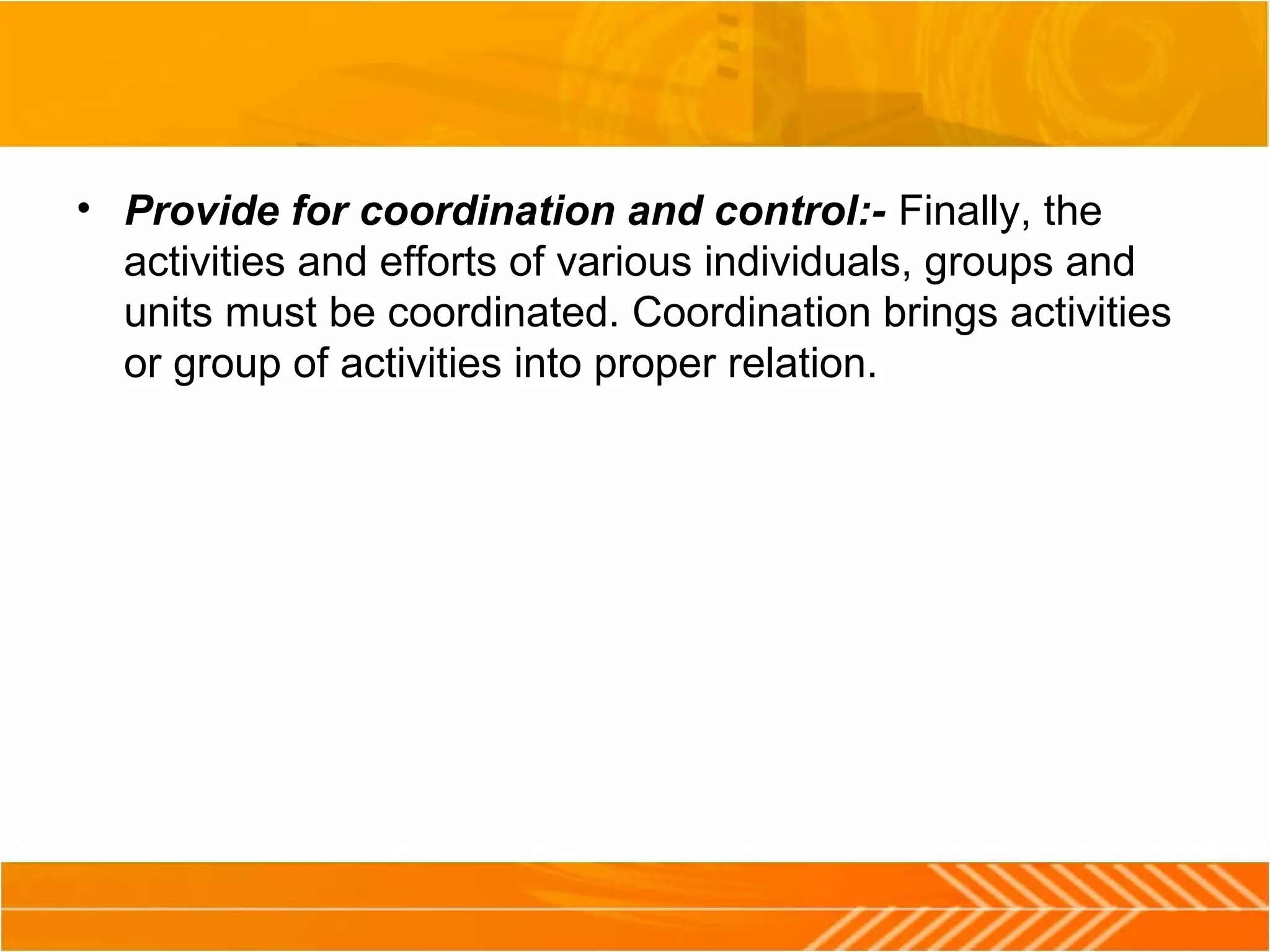 • Provide for coordination and control:- Finally, the
activities and efforts of various individuals, groups and
units must be coordinated. Coordination brings activities
or group of activities into proper relation.
 