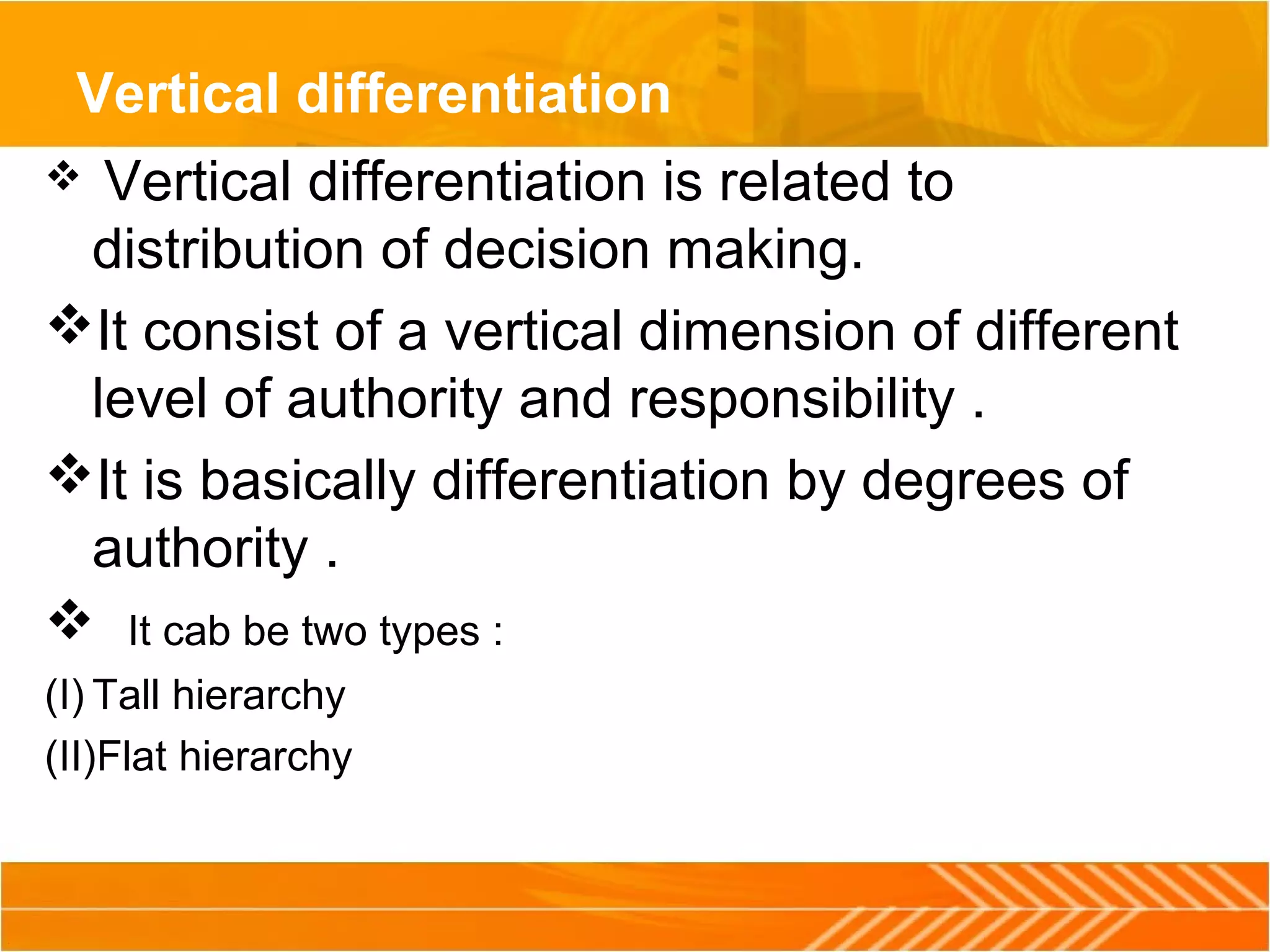 Vertical differentiation
 Vertical differentiation is related to
distribution of decision making.
It consist of a vertical dimension of different
level of authority and responsibility .
It is basically differentiation by degrees of
authority .
 It cab be two types :
(I) Tall hierarchy
(II)Flat hierarchy
 