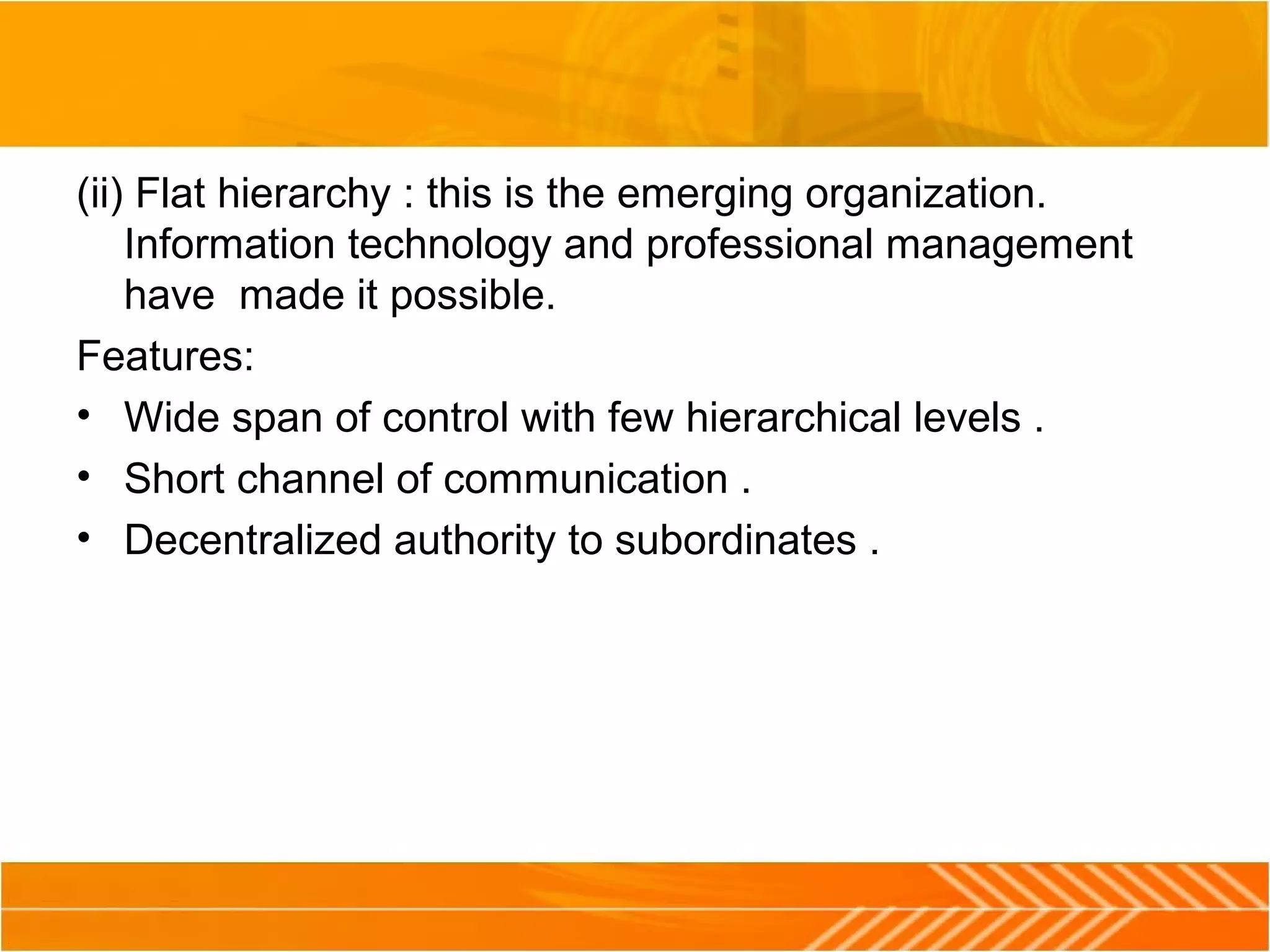 (ii) Flat hierarchy : this is the emerging organization.
Information technology and professional management
have made it possible.
Features:
• Wide span of control with few hierarchical levels .
• Short channel of communication .
• Decentralized authority to subordinates .
 