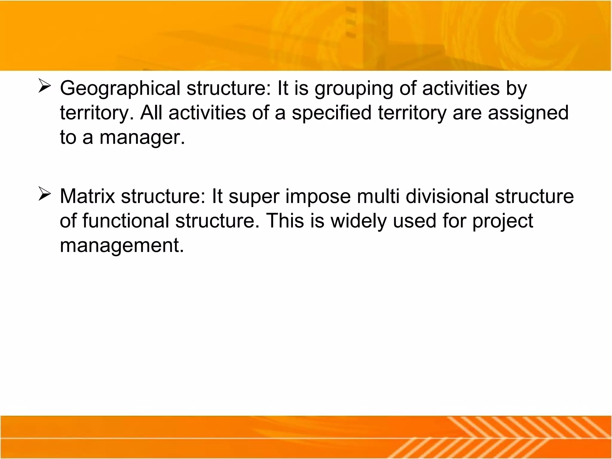  Geographical structure: It is grouping of activities by
territory. All activities of a specified territory are assigned
to a manager.
 Matrix structure: It super impose multi divisional structure
of functional structure. This is widely used for project
management.
 