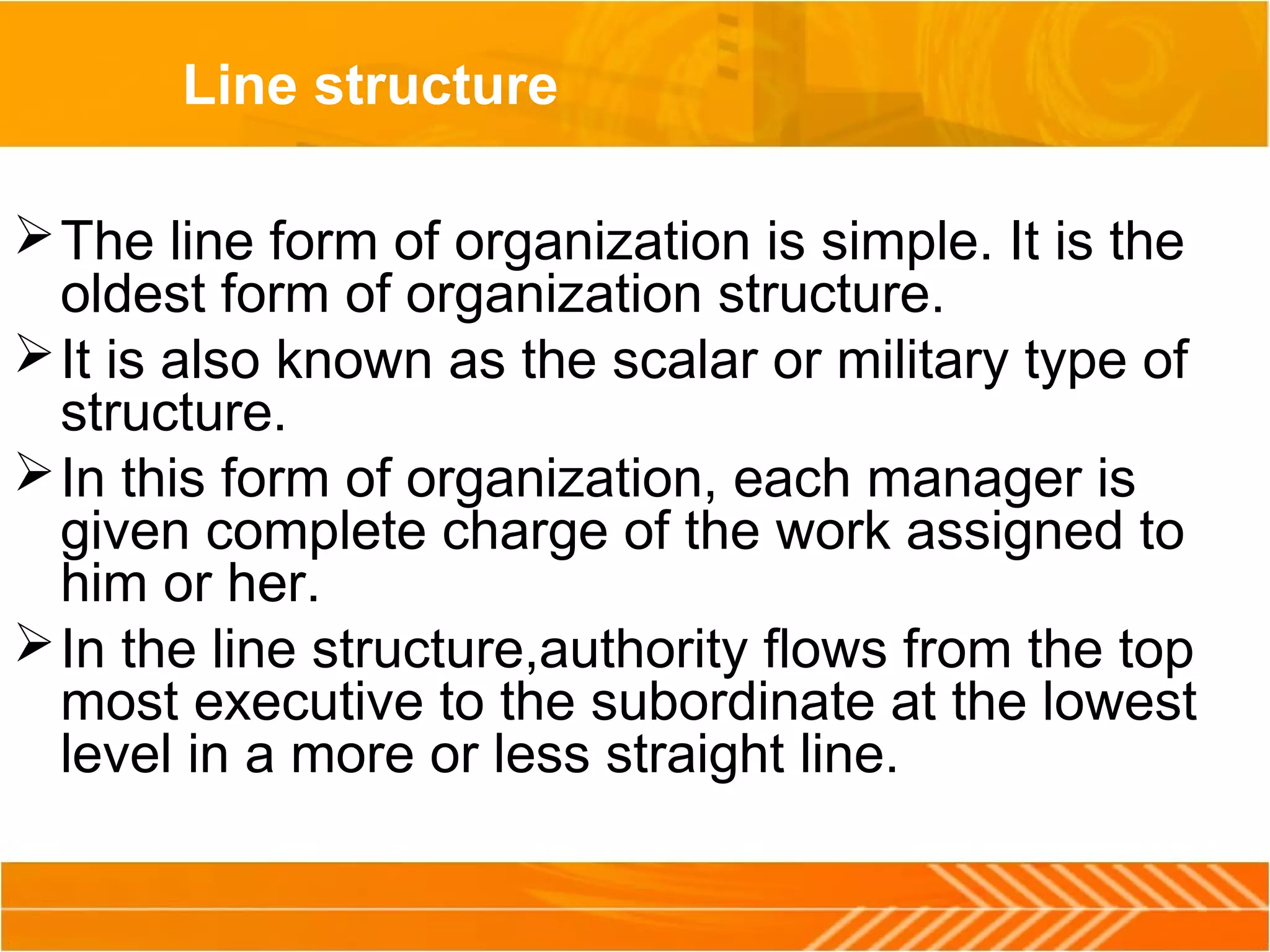 Line structure
The line form of organization is simple. It is the
oldest form of organization structure.
It is also known as the scalar or military type of
structure.
In this form of organization, each manager is
given complete charge of the work assigned to
him or her.
In the line structure,authority flows from the top
most executive to the subordinate at the lowest
level in a more or less straight line.
 