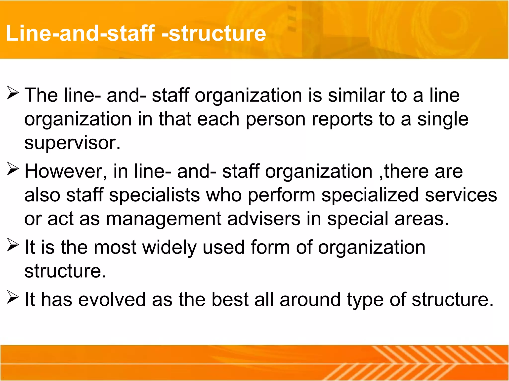 Line-and-staff -structure
 The line- and- staff organization is similar to a line
organization in that each person reports to a single
supervisor.
 However, in line- and- staff organization ,there are
also staff specialists who perform specialized services
or act as management advisers in special areas.
 It is the most widely used form of organization
structure.
 It has evolved as the best all around type of structure.
 