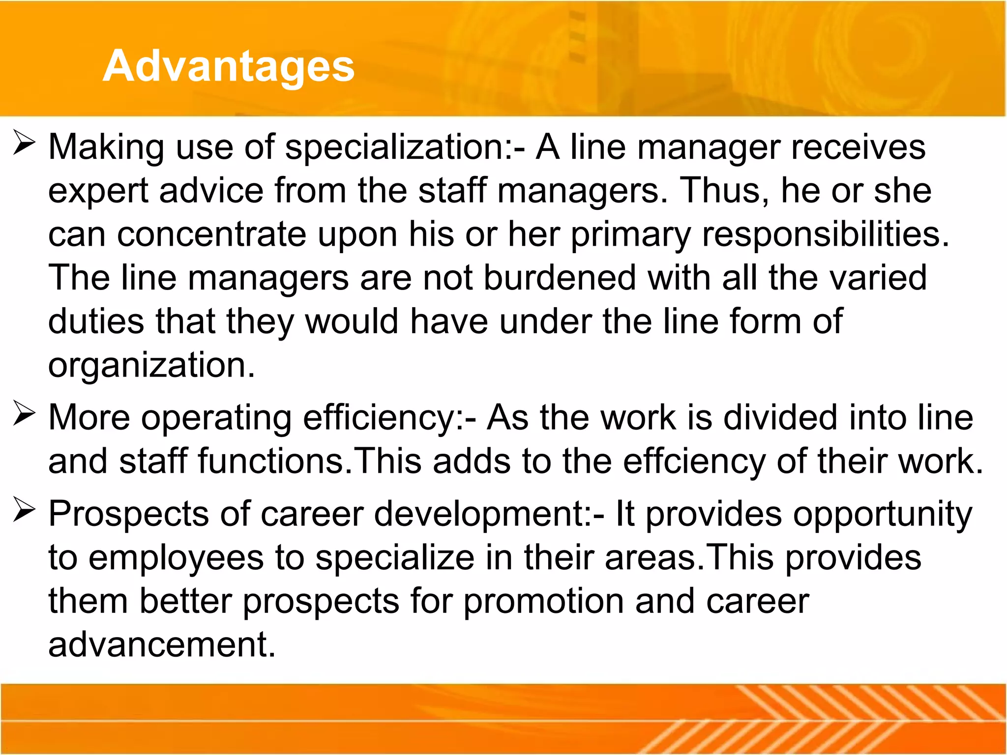 Advantages
 Making use of specialization:- A line manager receives
expert advice from the staff managers. Thus, he or she
can concentrate upon his or her primary responsibilities.
The line managers are not burdened with all the varied
duties that they would have under the line form of
organization.
 More operating efficiency:- As the work is divided into line
and staff functions.This adds to the effciency of their work.
 Prospects of career development:- It provides opportunity
to employees to specialize in their areas.This provides
them better prospects for promotion and career
advancement.
 